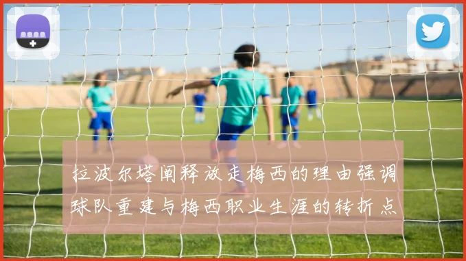 拉波尔塔阐释放走梅西的理由强调球队重建与梅西职业生涯的转折点