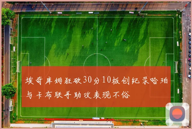 埃奇库姆狂砍30分10板创纪录哈珀与卡布联手助攻表现不俗