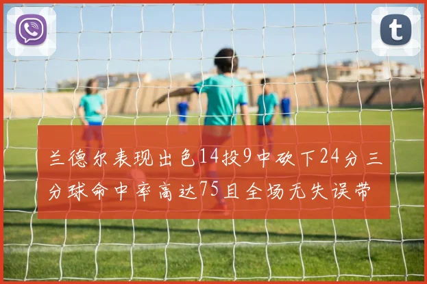 兰德尔表现出色14投9中砍下24分三分球命中率高达75且全场无失误带领球队获胜