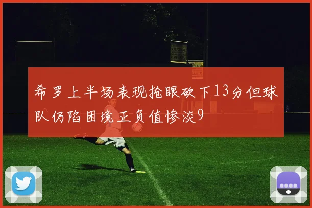 希罗上半场表现抢眼砍下13分但球队仍陷困境正负值惨淡9
