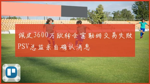 佩皮3600万欧转会富勒姆交易失败PSV总监亲自确认消息