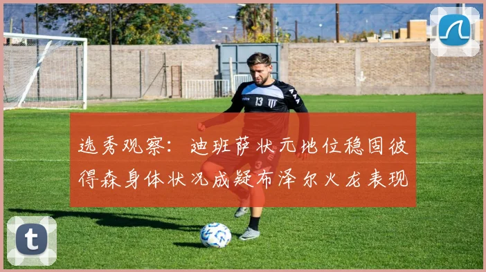 选秀观察：迪班萨状元地位稳固彼得森身体状况成疑布泽尔火龙表现引关注