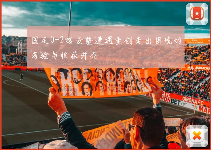 国足0-2喀麦隆遭遇重创走出困境的考验与收获并存