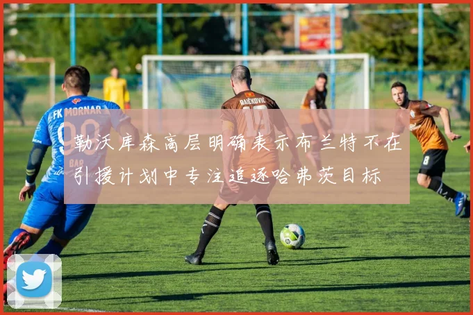 勒沃库森高层明确表示布兰特不在引援计划中专注追逐哈弗茨目标