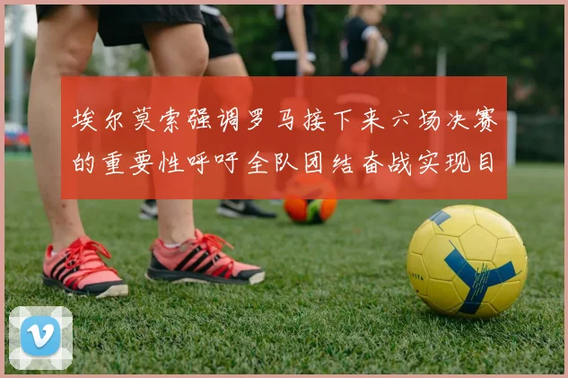 埃尔莫索强调罗马接下来六场决赛的重要性呼吁全队团结奋战实现目标