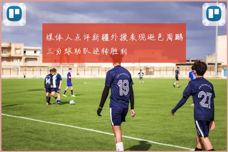 媒体人点评新疆外援表现逊色周鹏三分球助队逆转胜利