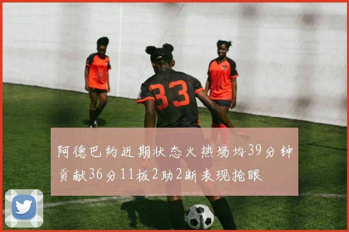 阿德巴约近期状态火热场均39分钟贡献36分11板2助2断表现抢眼