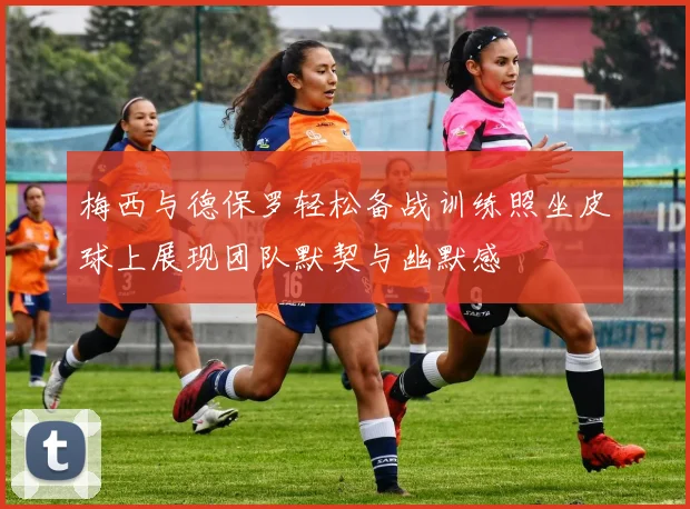 梅西与德保罗轻松备战训练照坐皮球上展现团队默契与幽默感