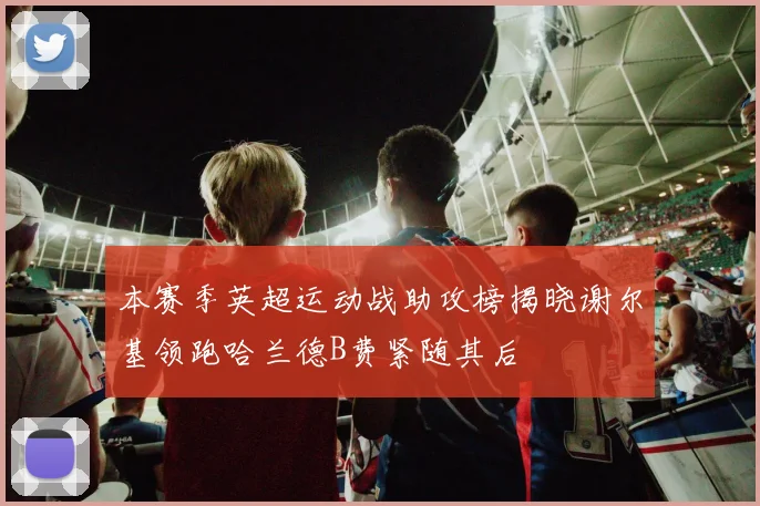 本赛季英超运动战助攻榜揭晓谢尔基领跑哈兰德B费紧随其后