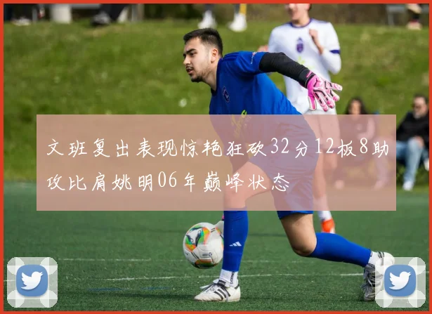 文班复出表现惊艳狂砍32分12板8助攻比肩姚明06年巅峰状态